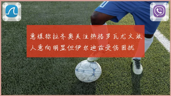 意媒称拉齐奥关注热格罗瓦尤文放人意向明显但伊尔迪兹受伤困扰