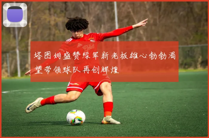 塔图姆盛赞绿军新老板雄心勃勃渴望带领球队再创辉煌