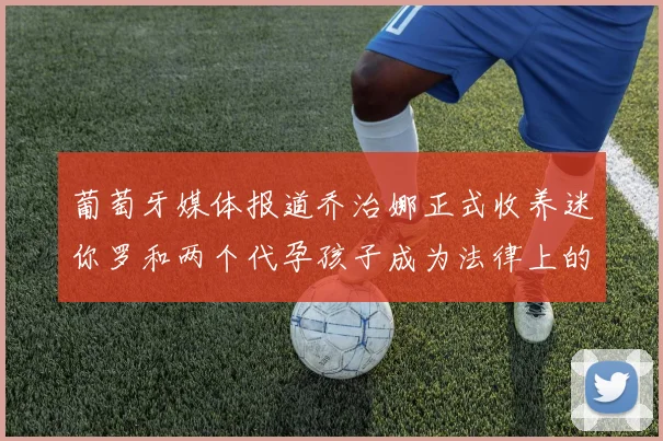 葡萄牙媒体报道乔治娜正式收养迷你罗和两个代孕孩子成为法律上的母亲