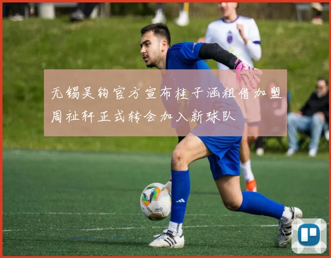 无锡吴钩官方宣布桂子涵租借加盟周祉轩正式转会加入新球队